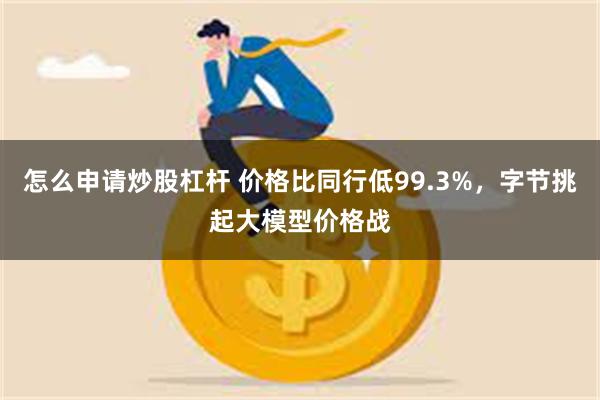 怎么申请炒股杠杆 价格比同行低99.3%，字节挑起大模型价格战