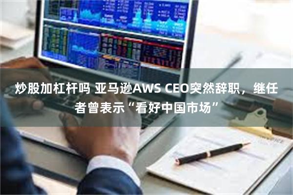 炒股加杠杆吗 亚马逊AWS CEO突然辞职，继任者曾表示“看好中国市场”