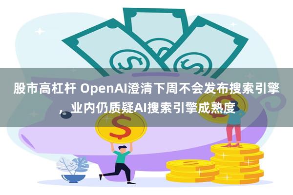 股市高杠杆 OpenAI澄清下周不会发布搜索引擎，业内仍质疑AI搜索引擎成熟度