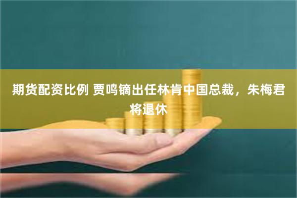 期货配资比例 贾鸣镝出任林肯中国总裁，朱梅君将退休