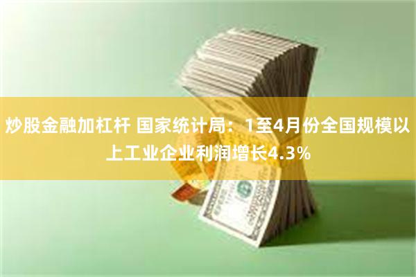 炒股金融加杠杆 国家统计局：1至4月份全国规模以上工业企业利润增长4.3%