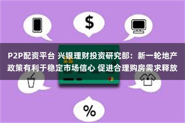 P2P配资平台 兴银理财投资研究部：新一轮地产政策有利于稳定市场信心 促进合理购房需求释放