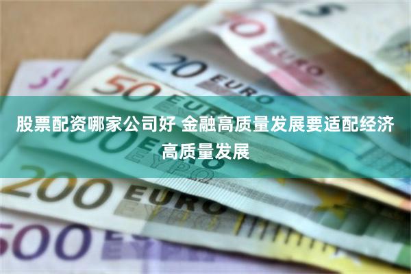 股票配资哪家公司好 金融高质量发展要适配经济高质量发展