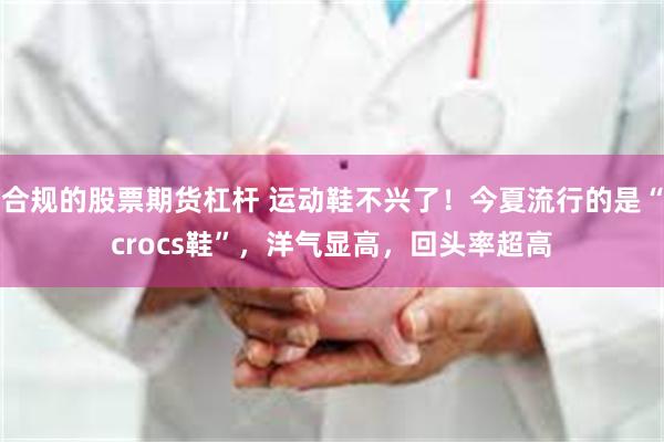 合规的股票期货杠杆 运动鞋不兴了！今夏流行的是“crocs鞋”，洋气显高，回头率超高