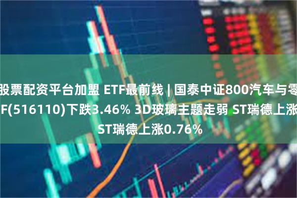 股票配资平台加盟 ETF最前线 | 国泰中证800汽车与零部件ETF(516110)下跌3.46% 3D玻璃主题走弱 ST瑞德上涨0.76%