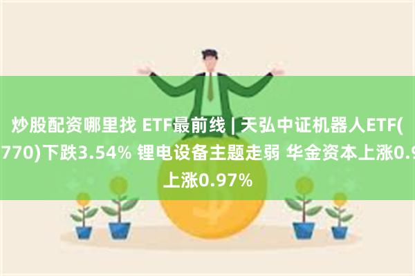 炒股配资哪里找 ETF最前线 | 天弘中证机器人ETF(159770)下跌3.54% 锂电设备主题走弱 华金资本上涨0.97%