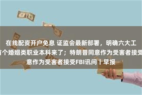 在线配资开户免息 证监会最新部署，明确六大工作重点；全国首个婚姻类职业本科来了；特朗普同意作为受害者接受FBI讯问丨早报