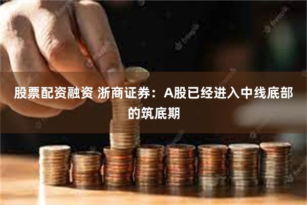 股票配资融资 浙商证券：A股已经进入中线底部的筑底期