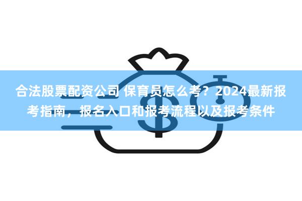 合法股票配资公司 保育员怎么考？2024最新报考指南，报名入口和报考流程以及报考条件