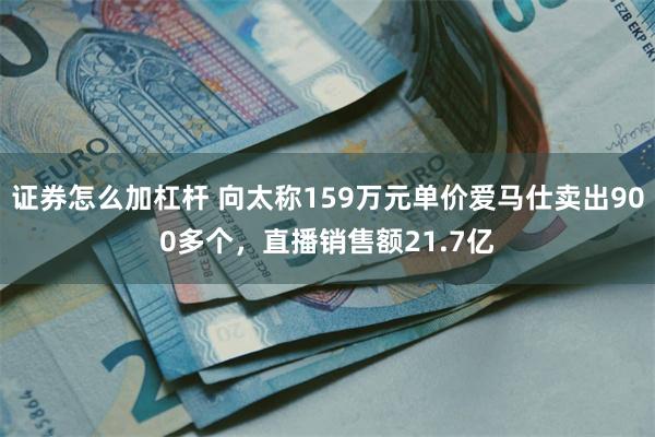 证券怎么加杠杆 向太称159万元单价爱马仕卖出900多个，直播销售额21.7亿