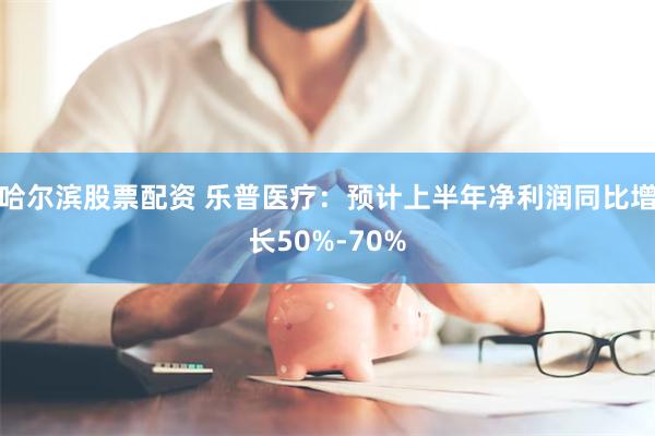 哈尔滨股票配资 乐普医疗：预计上半年净利润同比增长50%-70%