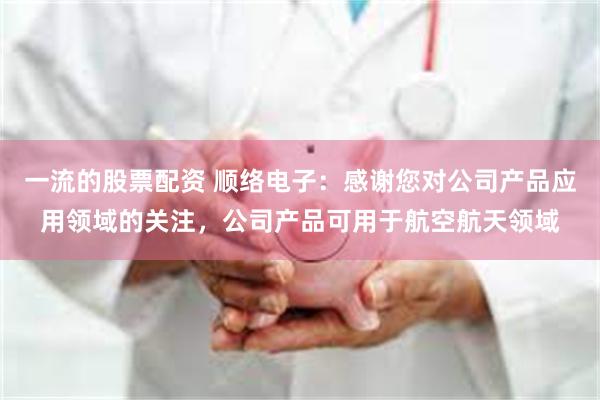 一流的股票配资 顺络电子：感谢您对公司产品应用领域的关注，公司产品可用于航空航天领域