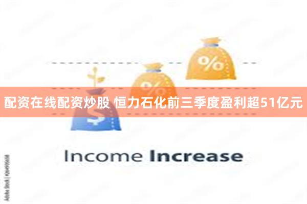 配资在线配资炒股 恒力石化前三季度盈利超51亿元