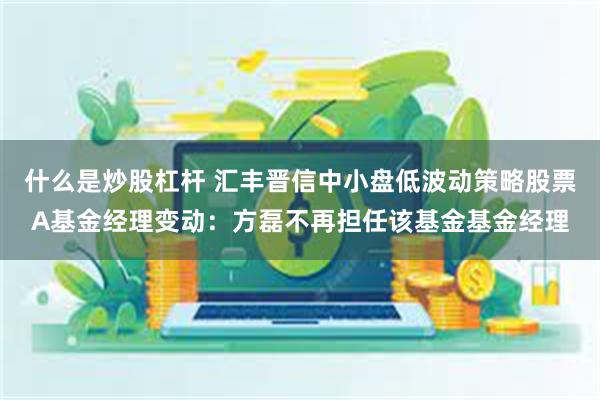 什么是炒股杠杆 汇丰晋信中小盘低波动策略股票A基金经理变动：方磊不再担任该基金基金经理