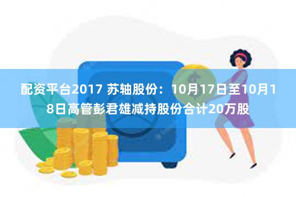 配资平台2017 苏轴股份：10月17日至10月18日高管彭君雄减持股份合计20万股