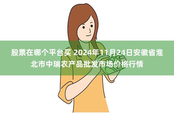 股票在哪个平台买 2024年11月24日安徽省淮北市中瑞农产品批发市场价格行情