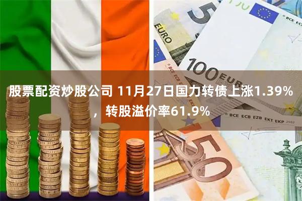 股票配资炒股公司 11月27日国力转债上涨1.39%，转股溢价率61.9%