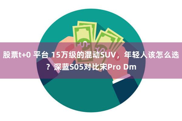 股票t+0 平台 15万级的混动SUV，年轻人该怎么选？深蓝S05对比宋Pro Dm