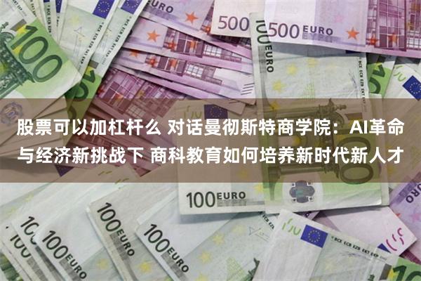 股票可以加杠杆么 对话曼彻斯特商学院：AI革命与经济新挑战下 商科教育如何培养新时代新人才