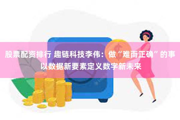 股票配资排行 趣链科技李伟：做“难而正确”的事 以数据新要素定义数字新未来