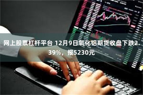 网上股票杠杆平台 12月9日氧化铝期货收盘下跌2.39%，报5230元