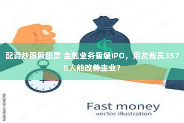 配资炒股网股票 金融业务暂缓IPO，用友裁员3578人能改善主业？