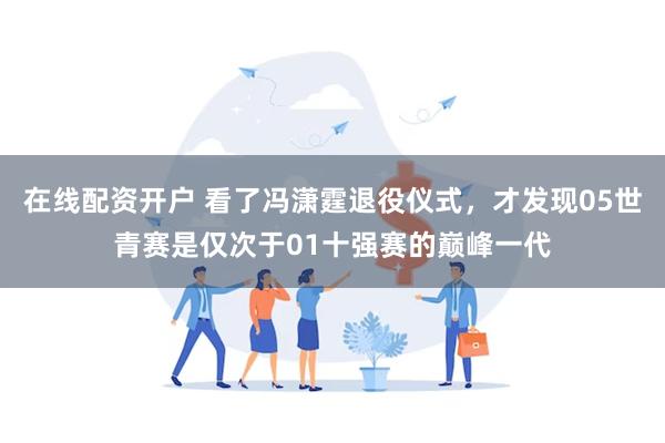 在线配资开户 看了冯潇霆退役仪式，才发现05世青赛是仅次于01十强赛的巅峰一代