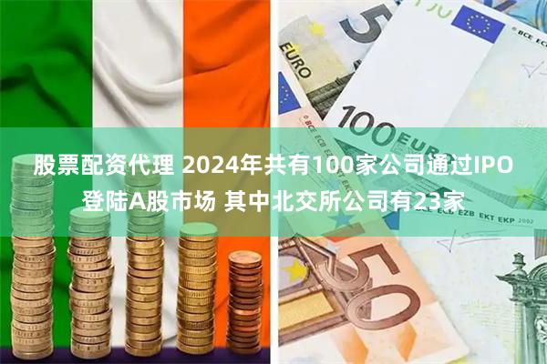 股票配资代理 2024年共有100家公司通过IPO登陆A股市场 其中北交所公司有23家