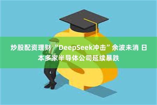 炒股配资理财 “DeepSeek冲击”余波未消 日本多家半导体公司延续暴跌