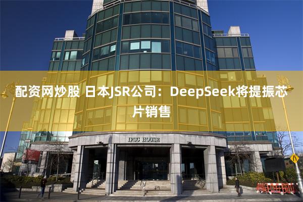 配资网炒股 日本JSR公司：DeepSeek将提振芯片销售