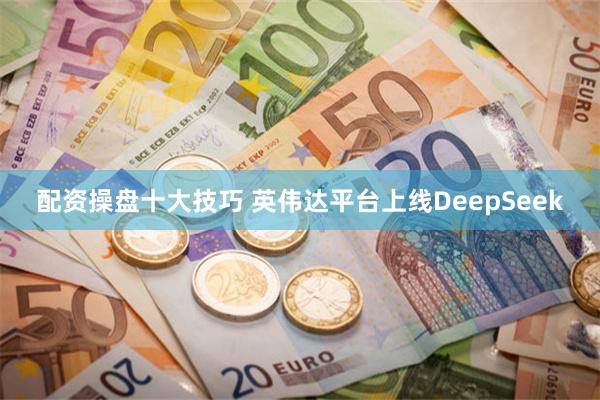 配资操盘十大技巧 英伟达平台上线DeepSeek