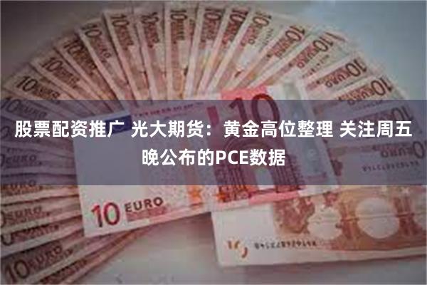 股票配资推广 光大期货：黄金高位整理 关注周五晚公布的PCE数据