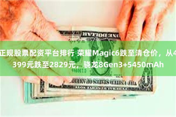 正规股票配资平台排行 荣耀Magic6跌至清仓价，从4399元跌至2829元，骁龙8Gen3+5450mAh