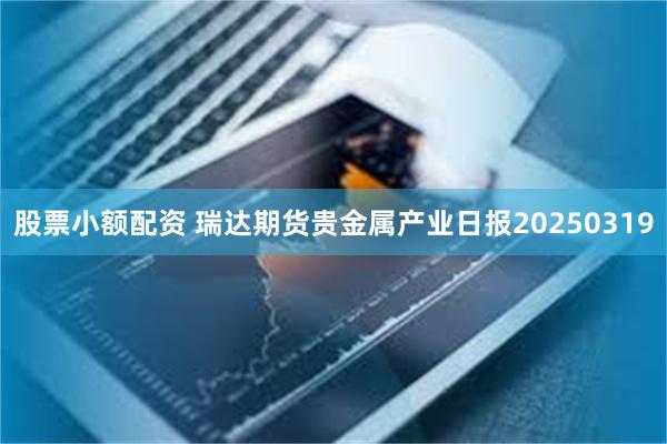 股票小额配资 瑞达期货贵金属产业日报20250319